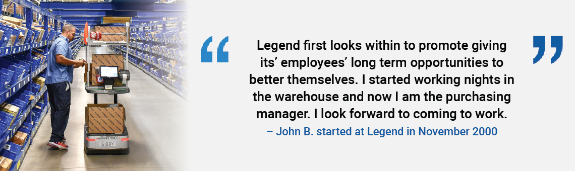 
	  Legend first looks within to promote giving its employees' long-term opportunities to better themselves. I started working nights in the warehouse and now I am the purchasing manager. I look forward to coming to work. John B. started at Legend in November 2000