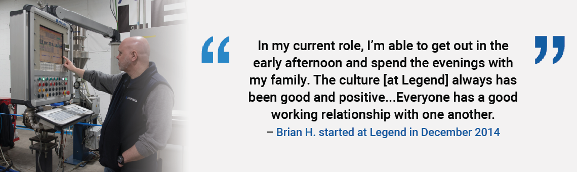 In my current role, I'm able to get out in the early afternoon and spend the evenings with my family. The culture [at Legend] always has been good and positive. ... Everyone has a good working relationship with one another. Brian H. started at Legend in December 2014