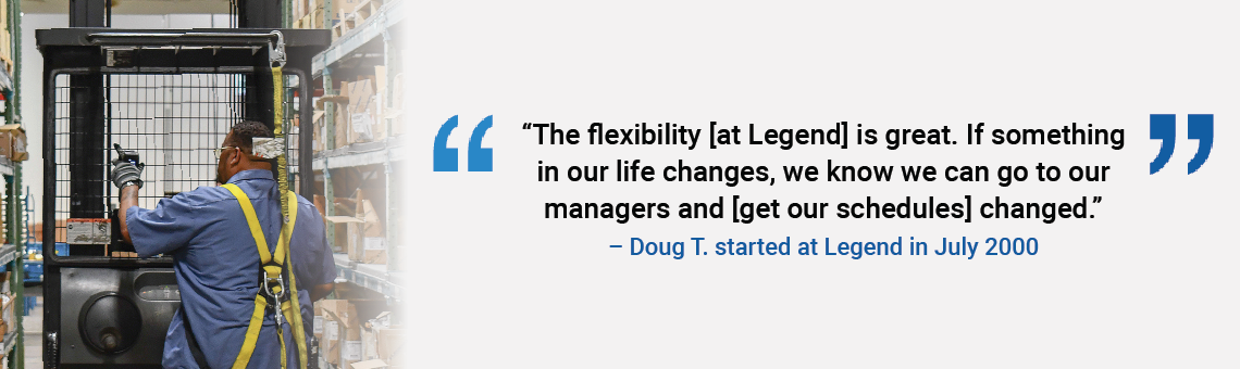 The flexibility [at Legend] is great. If something in our life changes, we know we can go to our managers and [get our schedules] changed. Doug T. started at Legend in July 2000