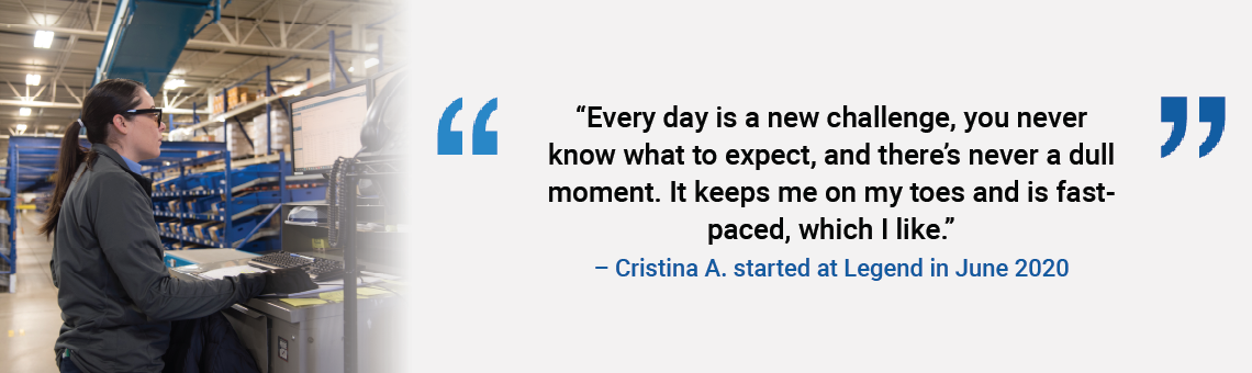 Every day is a new challenge, you never know what to expect, and there's never a dull moment. It keeps me on my toes and is fast-paced, which I like. Cristina A. started at Legend in June 2020